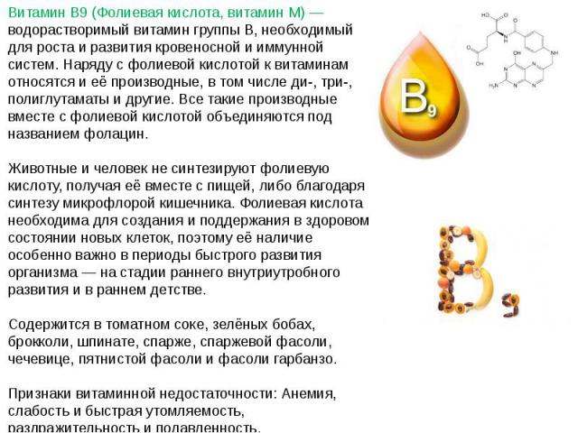 Витамин B9 (Фолиевая кислота, витамин M) — водорастворимый витамин группы B, необходимый для роста и развития кровеносной и иммунной систем. Наряду с фолиевой кислотой к витаминам относятся и её производные, в том числе ди-, три-, полиглутаматы и др…