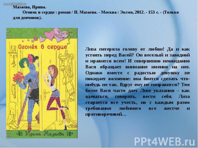 Мазаева, Ирина. Огонек в сердце : роман / И. Мазаева. - Москва : Эксмо, 2012. - 153 с. - (Только для девчонок). Лиза потеряла голову от любви! Да и как устоять перед Васей? Он веселый и заводной и нравится всем! И совершенно неожиданно Вася обращает…