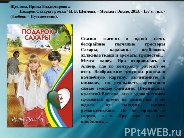 Щеглова, Ирина Владимировна. Подарок Сахары : роман / И. В. Щеглова. - Москва : Эксмо, 2013. - 157 с. : ил. - (Любовь + Путешествия). Сказки тысячи и одной ночи, бескрайние песчаные просторы Сахары, караваны верблюдов, атласные ткани и ароматы пряно…