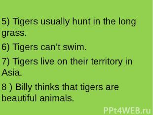 5) Tigers usually hunt in the long grass. 6) Tigers can’t swim. 7) Tigers live o