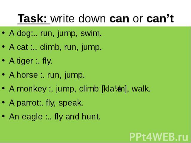 Task: write down can or can’t A dog:.. run, jump, swim. A cat :.. climb, run, jump. A tiger :. fly. A horse :. run, jump. A monkey :. jump, climb [klaɪm], walk. A parrot:. fly, speak. An eagle :.. fly and hunt.