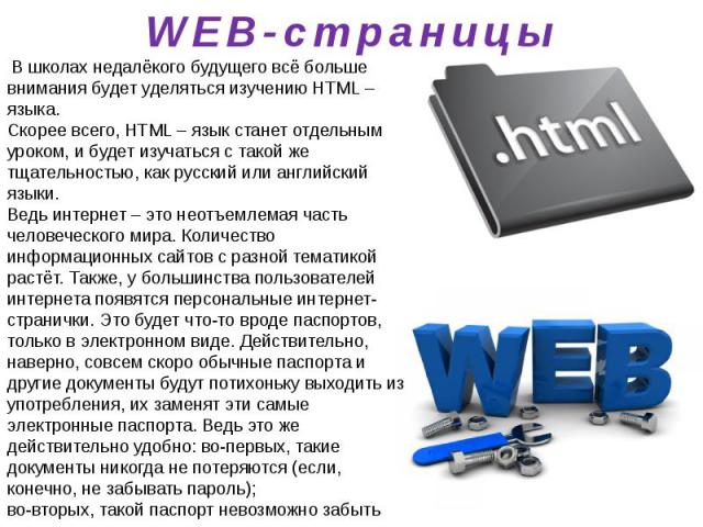 WEB-страницы В школах недалёкого будущего всё больше внимания будет уделяться изучению HTML – языка. Скорее всего, HTML – язык станет отдельным уроком, и будет изучаться с такой же тщательностью, как русский или английский языки. Ведь интернет – это…