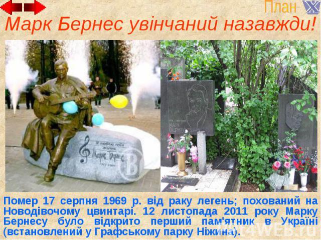 Марк Бернес увінчаний назавжди! Помер 17 серпня 1969 р. від раку легень; похований на Новодівочому цвинтарі. 12 листопада 2011 року Марку Бернесу було відкрито перший пам'ятник в Україні (встановлений у Графському парку Ніжина).