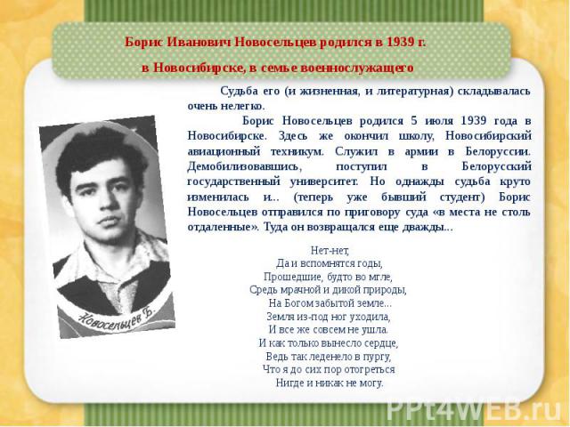 Борис Иванович Новосельцев родился в 1939 г. в Новосибирске, в семье военнослужащего Судьба его (и жизненная, и литературная) складывалась очень нелегко. Борис Новосельцев родился 5 июля 1939 года в Новосибирске. Здесь же окончил школу, Новосибирски…