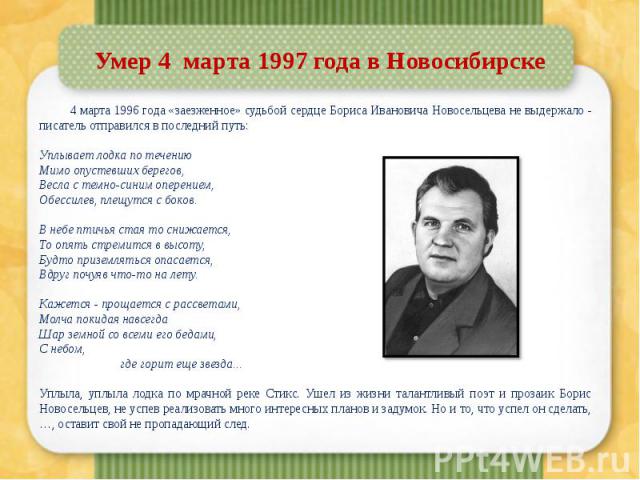 Умер 4  марта 1997 года в Новосибирске 4 марта 1996 года «заезженное» судьбой сердце Бориса Ивановича Новосельцева не выдержало - писатель отправился в последний путь: Уплывает лодка по течению Мимо опустевших берегов, Весла с темно-синим опере…