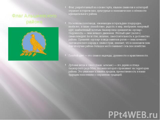 Флаг Альшеевского района Флаг, разработанный на основе герба, языком символов и аллегорий отражает исторические, культурные и экономические особенности муниципального района. На зелёном полотнище, означающем в геральдике плодородие, изобилие, а такж…