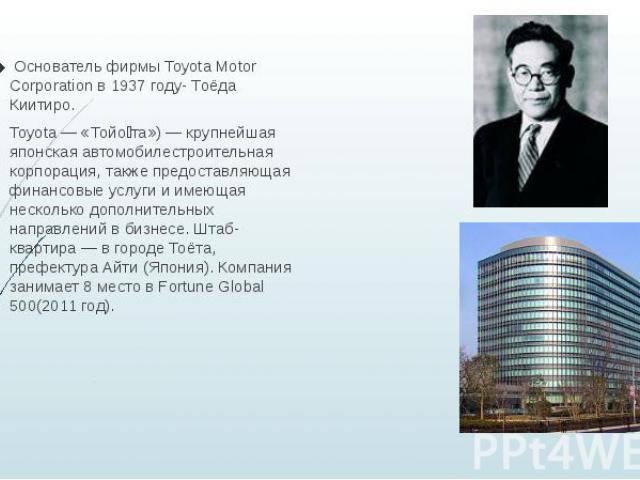 Основатель фирмы Toyota Motor Corporation в 1937 году- Тоёда Киитиро. Toyota — «Тойо та») — крупнейшая японская автомобилестроительная корпорация, также предоставляющая финансовые услуги и имеющая несколько дополнительных направлений в бизнесе. Штаб…