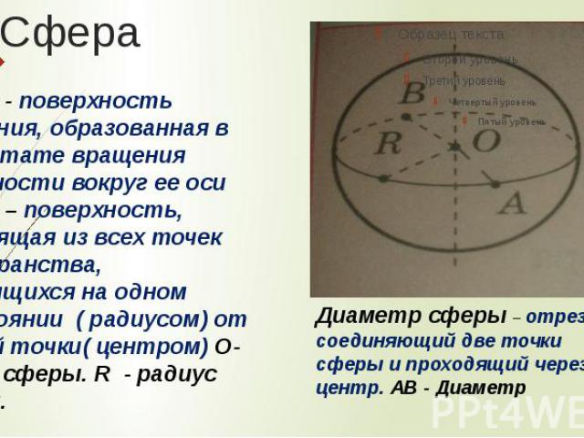 Сфера - поверхность вращения, образованная в результате вращения окружности вокруг ее оси Сфера – поверхность, состоящая из всех точек пространства, находящихся на одном расстоянии ( радиусом) от данной точки( центром) О- центр сферы. R - радиус сфе…