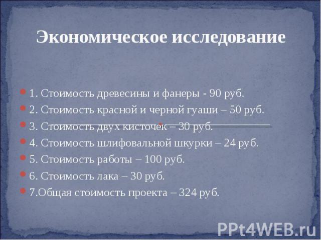 Экономическое исследование 1. Стоимость древесины и фанеры - 90 руб. 2. Стоимость красной и черной гуаши – 50 руб. 3. Стоимость двух кисточек – 30 руб. 4. Стоимость шлифовальной шкурки – 24 руб. 5. Стоимость работы – 100 руб. 6. Стоимость лака – 30 …