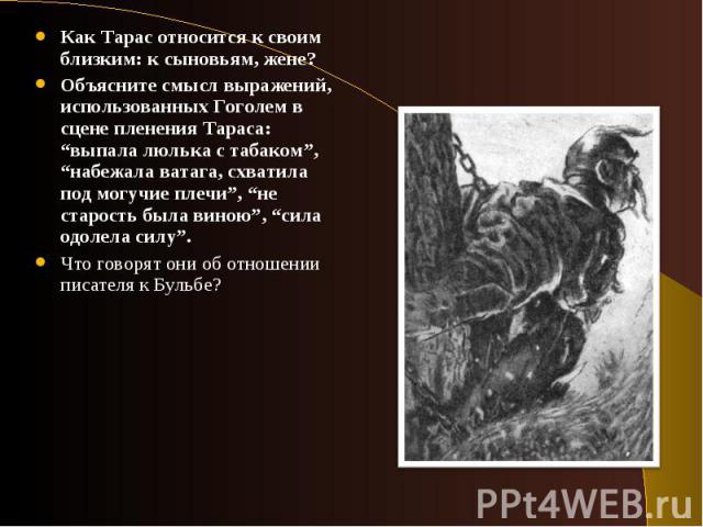 Как Тарас относится к своим близким: к сыновьям, жене? Объясните смысл выражений, использованных Гоголем в сцене пленения Тараса: “выпала люлька с табаком”, “набежала ватага, схватила под могучие плечи”, “не старость была виною”, “сила одолела силу”…