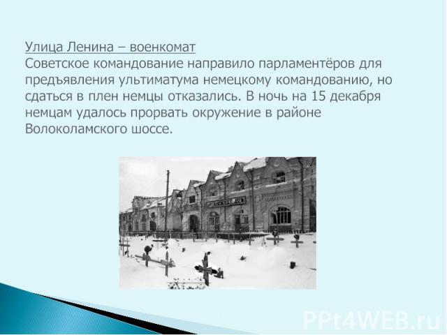 Улица Ленина – военкомат Советское командование направило парламентёров для предъявления ультиматума немецкому командованию, но сдаться в плен немцы отказались. В ночь на 15 декабря немцам удалось прорвать окружение в районе Волоколамского шоссе.