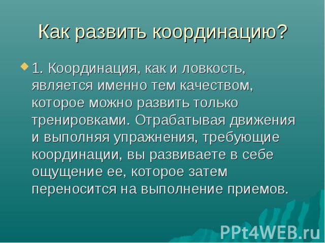 Как развить координацию? 1. Координация, как и ловкость, является именно тем качеством, которое можно развить только тренировками. Отрабатывая движения и выполняя упражнения, требующие координации, вы развиваете в себе ощущение ее, которое затем пер…