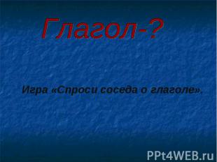 Глагол-? Игра «Спроси соседа о глаголе».