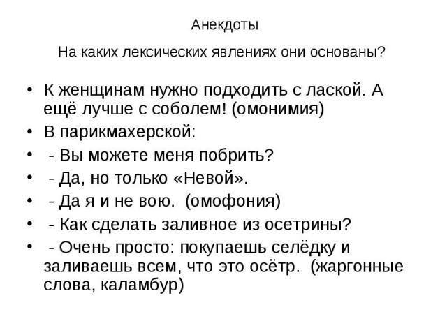 Анекдоты На каких лексических явлениях они основаны? К женщинам нужно подходить с лаской. А ещё лучше с соболем! (омонимия) В парикмахерской: - Вы можете меня побрить? - Да, но только «Невой». - Да я и не вою. (омофония) - Как сделать заливное из ос…