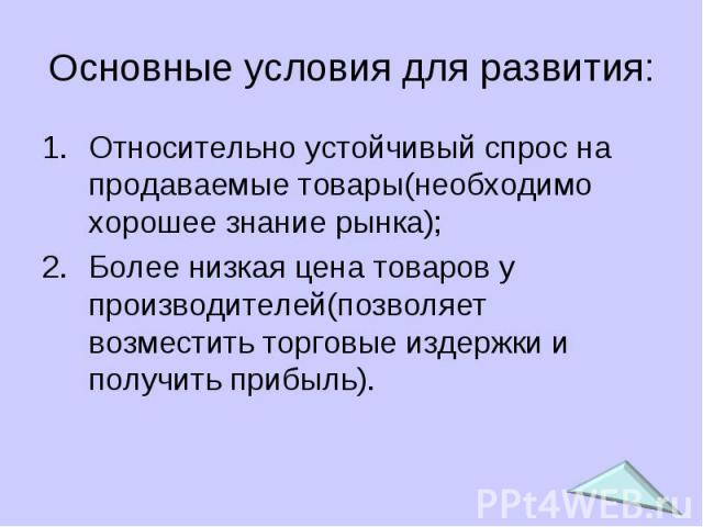 Основные условия для развития: Относительно устойчивый спрос на продаваемые товары(необходимо хорошее знание рынка); Более низкая цена товаров у производителей(позволяет возместить торговые издержки и получить прибыль).