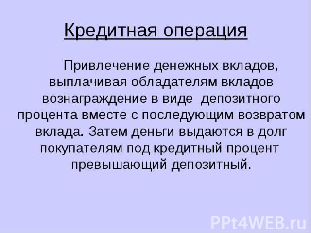 Кредитная операция Привлечение денежных вкладов, выплачивая обладателям вкладов вознаграждение в виде депозитного процента вместе с последующим возвратом вклада. Затем деньги выдаются в долг покупателям под кредитный процент превышающий депозитный.