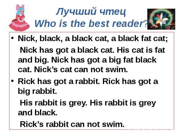 Лучший чтец Who is the best reader? Nick, black, a black cat, a black fat cat; Nick has got a black cat. His cat is fat and big. Nick has got a big fat black cat. Nick’s cat can not swim. Rick has got a rabbit. Rick has got a big rabbit. His rabbit …