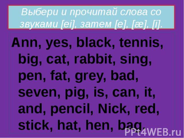 Выбери и прочитай слова со звуками [ei], затем [e], [æ], [i]. Ann, yes, black, tennis, big, cat, rabbit, sing, pen, fat, grey, bad, seven, pig, is, can, it, and, pencil, Nick, red, stick, hat, hen, bag.