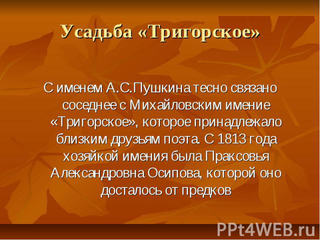 Усадьба «Тригорское» С именем А.С.Пушкина тесно связано соседнее с Михайловским имение «Тригорское», которое принадлежало близким друзьям поэта. С 1813 года хозяйкой имения была Праксовья Александровна Осипова, которой оно досталось от предков