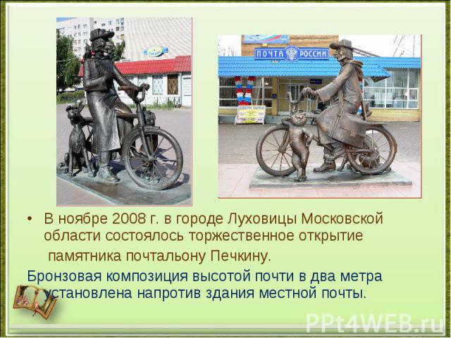 В ноябре 2008 г. в городе Луховицы Московской области состоялось торжественное открытие памятника почтальону Печкину. Бронзовая композиция высотой почти в два метра установлена напротив здания местной почты.