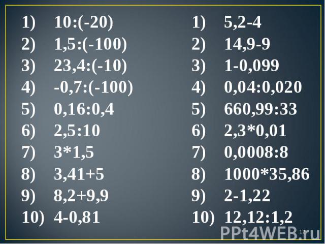 10:(-20) 1,5:(-100) 23,4:(-10) -0,7:(-100) 0,16:0,4 2,5:10 3*1,5 3,41+5 8,2+9,9 4-0,81 5,2-4 14,9-9 1-0,099 0,04:0,020 660,99:33 2,3*0,01 0,0008:8 1000*35,86 2-1,22 12,12:1,2