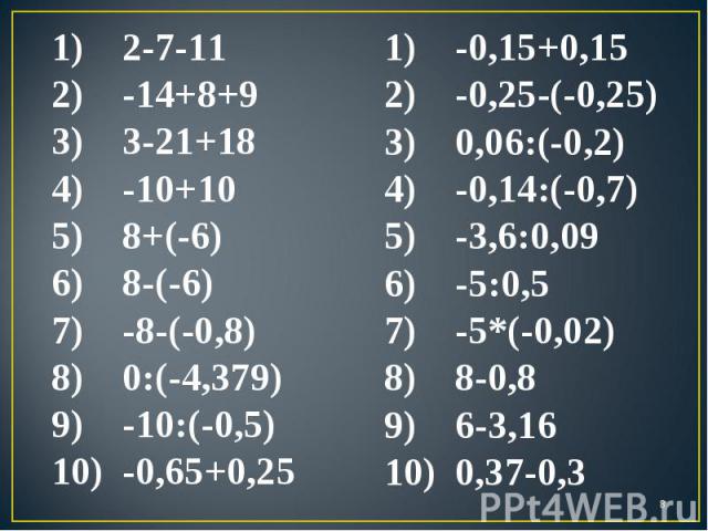 2-7-11 -14+8+9 3-21+18 -10+10 8+(-6) 8-(-6) -8-(-0,8) 0:(-4,379) -10:(-0,5) -0,65+0,25 -0,15+0,15 -0,25-(-0,25) 0,06:(-0,2) -0,14:(-0,7) -3,6:0,09 -5:0,5 -5*(-0,02) 8-0,8 6-3,16 0,37-0,3