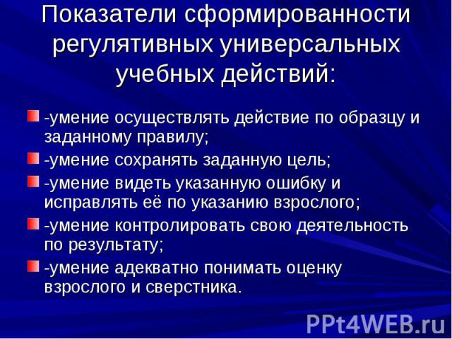 Показатели сформированности регулятивных универсальных учебных действий: -умение осуществлять действие по образцу и заданному правилу; -умение сохранять заданную цель; -умение видеть указанную ошибку и исправлять её по указанию взрослого; -умение ко…