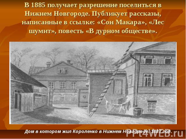 В 1885 получает разрешение поселиться в Нижнем Новгороде. Публикует рассказы, написанные в ссылке: «Сон Макара», «Лес шумит», повесть «В дурном обществе». Дом в котором жил Короленко в Нижнем Новгороде. 1887 год.