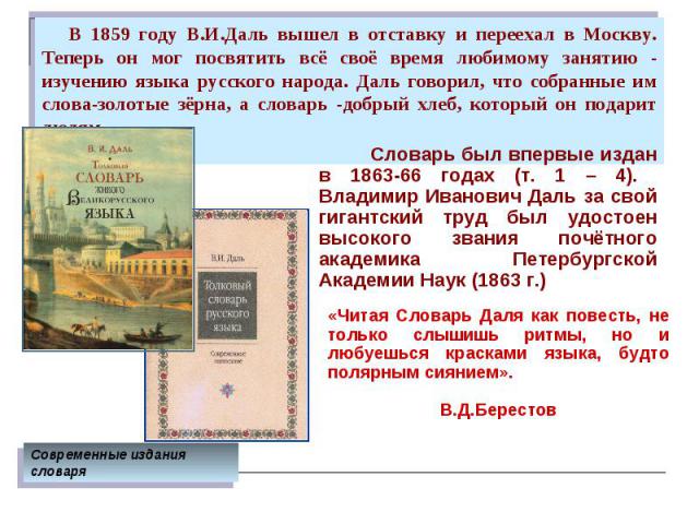 В 1859 году В.И.Даль вышел в отставку и переехал в Москву. Теперь он мог посвятить всё своё время любимому занятию - изучению языка русского народа. Даль говорил, что собранные им слова-золотые зёрна, а словарь -добрый хлеб, который он подарит людям…