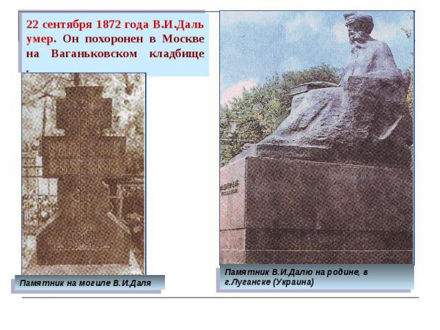 22 сентября 1872 года В.И.Даль умер. Он похоронен в Москве на Ваганьковском кладбище . Памятник на могиле В.И.Даля Памятник В.И.Далю на родине, в г.Луганске (Украина)
