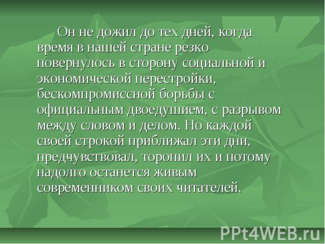 Он не дожил до тех дней, когда время в нашей стране резко повернулось в сторону социальной и экономической перестройки, бескомпромиссной борьбы с официальным двоедушием, с разрывом между словом и делом. Но каждой своей строкой приближал эти дни, пре…