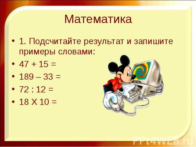 Математика 1. Подсчитайте результат и запишите примеры словами: 47 + 15 = 189 – 33 = 72 : 12 = 18 Х 10 =