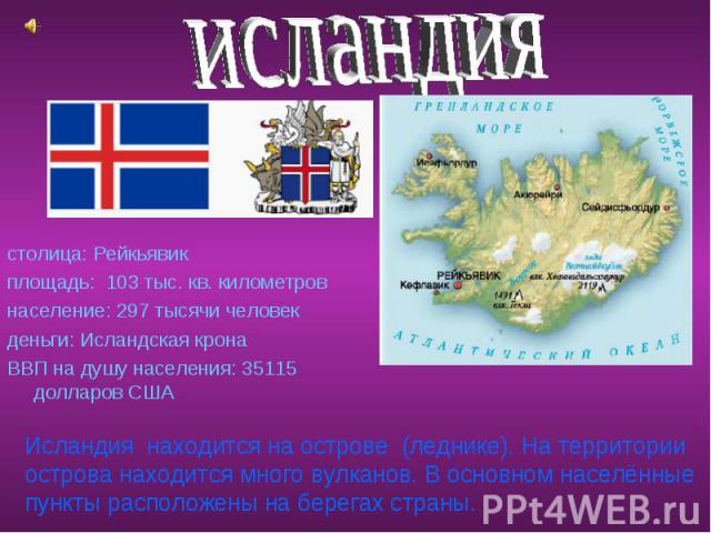 исландия столица: Рейкьявик площадь: 103 тыс. кв. километров население: 297 тысячи человек деньги: Исландская крона ВВП на душу населения: 35115 долларов США Исландия находится на острове (леднике). На территории острова находится много вулканов. В …