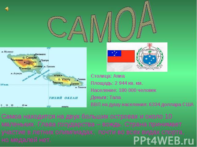 САМОА Столица: Апиа Площадь: 2 944 кв. км. Население: 180 000 человек Деньги: Тала ВВП на душу населения: 6334 доллара США Самоа находится на двух больших островах и около 10 маленьких. Глава государства – вождь. Страна принимает участие в летних ол…
