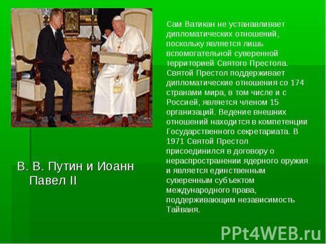 Сам Ватикан не устанавливает дипломатических отношений, поскольку является лишь вспомогательной суверенной территорией Святого Престола. Святой Престол поддерживает дипломатические отношения со 174 странами мира, в том числе и с Россией, является чл…