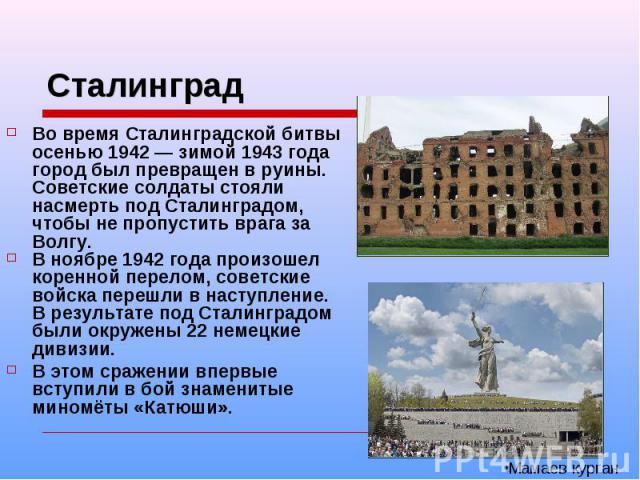Сталинград Во время Сталинградской битвы осенью 1942 — зимой 1943 года город был превращен в руины. Советские солдаты стояли насмерть под Сталинградом, чтобы не пропустить врага за Волгу. В ноябре 1942 года произошел коренной перелом, советские войс…