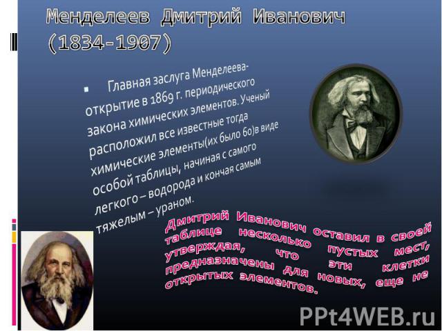 Менделеев Дмитрий Иванович (1834-1907) Главная заслуга Менделеева-открытие в 1869 г. периодического закона химических элементов. Ученый расположил все известные тогда химические элементы(их было 60)в виде особой таблицы, начиная с самого легкого – в…