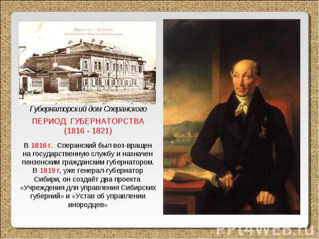 ПЕРИОД ГУБЕРНАТОРСТВА (1816 - 1821) В 1816 г. Сперанский был воз-вращен на государственную службу и назначен пензенским гражданским губернатором. В 1819 г, уже генерал-губернатор Сибири, он создаёт два проекта «Учреждения для управления Сибирских гу…