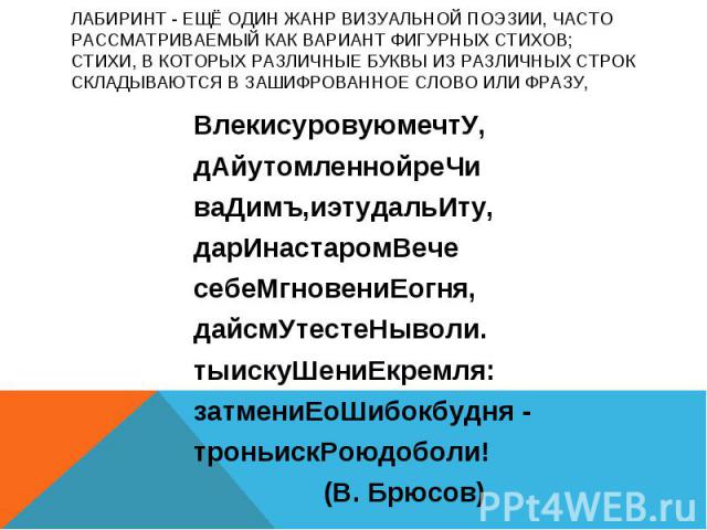 ЛАБИРИНТ - ещё один жанр визуальной поэзии, часто рассматриваемый как вариант фигурных стихов; стихи, в которых различные буквы из различных строк складываются в зашифрованное слово или фразу, ВлекисуровуюмечтУ, дАйутомленнойреЧи ваДимъ,иэтудальИту,…