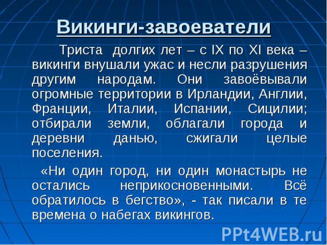 Викинги-завоеватели Триста долгих лет – с IX по XI века – викинги внушали ужас и несли разрушения другим народам. Они завоёвывали огромные территории в Ирландии, Англии, Франции, Италии, Испании, Сицилии; отбирали земли, облагали города и деревни да…