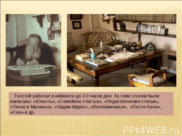 Толстой работал в кабинете до 2-3 часов дня. За этим столом были написаны: «Юность», «Семейное счастье», «Педагогические статьи», «Тихон и Маланья», «Хаджи-Мурат», «Воспоминанья», «После бала», «Сон» и др.