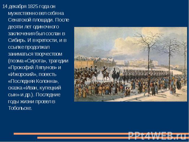 14 декабря 1825 года он мужественно вел себя на Сенатской площади. После десяти лет одиночного заключения был сослан в Сибирь. И в крепости, и в ссылке продолжал заниматься творчеством (поэма «Сирота», трагедии «Прокофий Ляпунов» и «Ижорский», повес…