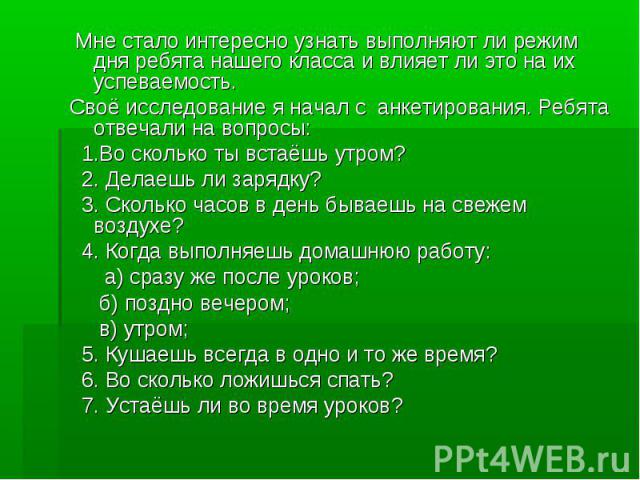 Мне стало интересно узнать выполняют ли режим дня ребята нашего класса и влияет ли это на их успеваемость. Своё исследование я начал с анкетирования. Ребята отвечали на вопросы: 1.Во сколько ты встаёшь утром? 2. Делаешь ли зарядку? 3. Сколько часов …