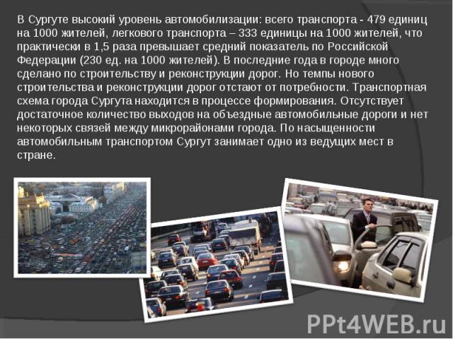 В Сургуте высокий уровень автомобилизации: всего транспорта - 479 единиц на 1000 жителей, легкового транспорта – 333 единицы на 1000 жителей, что практически в 1,5 раза превышает средний показатель по Российской Федерации (230 ед. на 1000 жителей). …