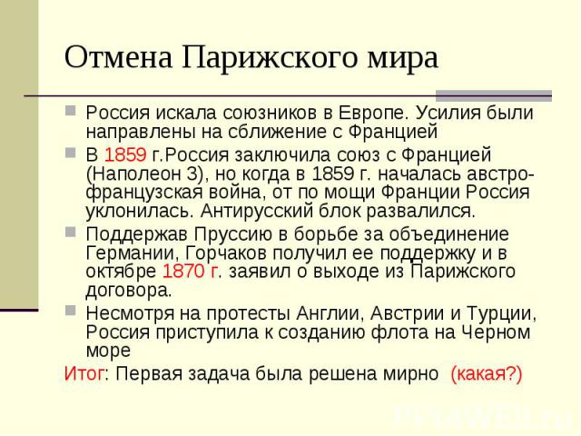 Отмена Парижского мира Россия искала союзников в Европе. Усилия были направлены на сближение с Францией В 1859 г.Россия заключила союз с Францией (Наполеон 3), но когда в 1859 г. началась австро-французская война, от по мощи Франции Россия уклонилас…