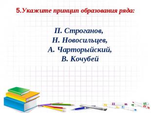5.Укажите принцип образования ряда: П. Строганов, Н. Новосильцев, А. Чарторыйски