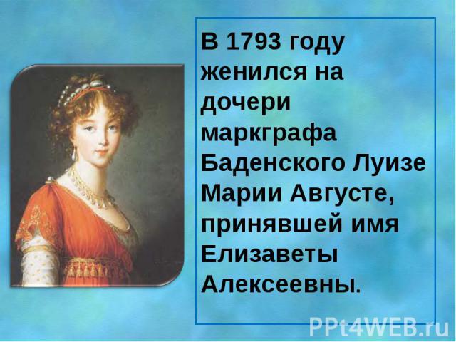В 1793 году женился на дочери маркграфа Баденского Луизе Марии Августе, принявшей имя Елизаветы Алексеевны.