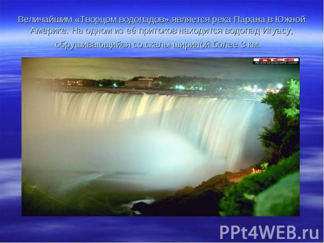 Величайшим «Творцом водопадов» является река Парана в Южной Америке. На одном из её притоков находится водопад Игуасу, обрушивающийся со скалы шириной более 3 км.