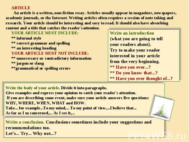 ARTICLE An article is a written, non-fiction essay. Articles usually appear in magazines, newspapers, academic journals, or the Internet. Writing articles often requires a session of note taking and research. Your article should be interesting and e…