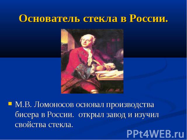 Основатель стекла в России. М.В. Ломоносов основал производства бисера в России. открыл завод и изучил свойства стекла.